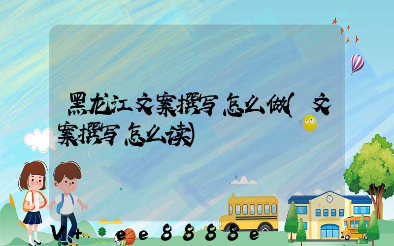 黑龙江文案撰写怎么做(文案撰写怎么读)