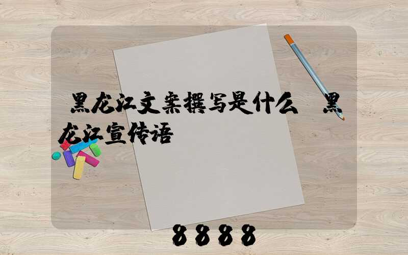 黑龙江文案撰写是什么(黑龙江宣传语)