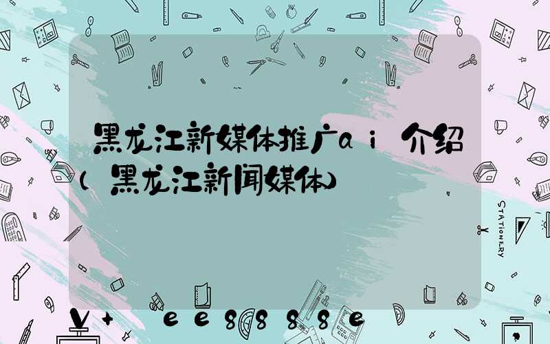 黑龙江新媒体推广ai介绍(黑龙江新闻媒体)