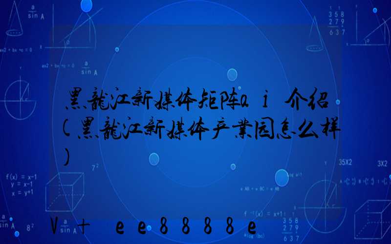 黑龙江新媒体矩阵ai介绍(黑龙江新媒体产业园怎么样)