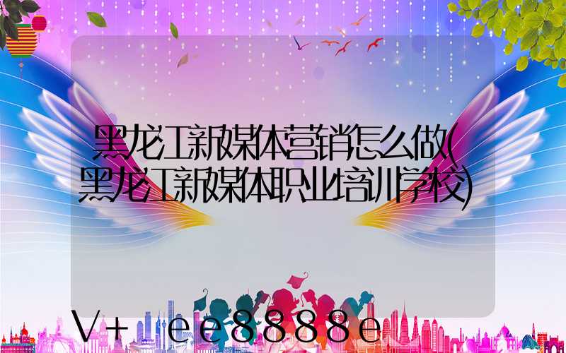 黑龙江新媒体营销怎么做(黑龙江新媒体职业培训学校)