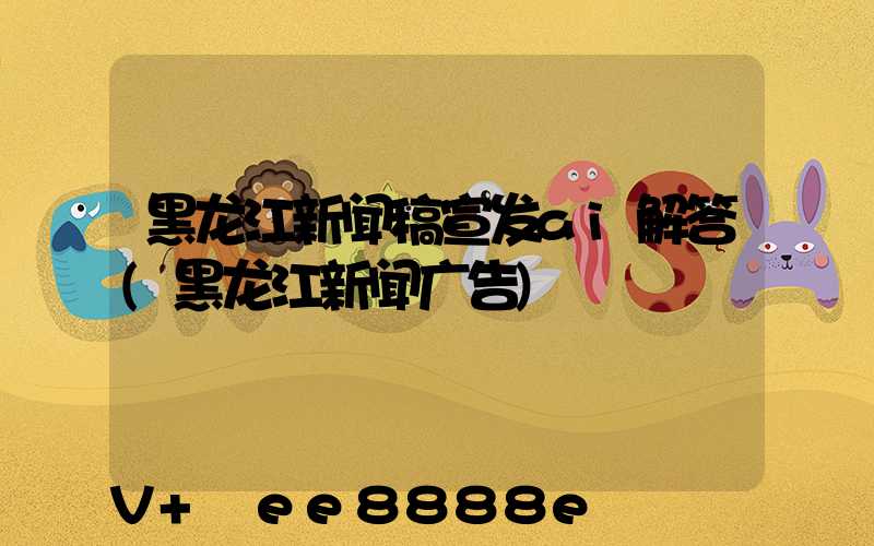 黑龙江新闻稿宣发ai解答(黑龙江新闻广告)
