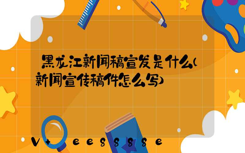 黑龙江新闻稿宣发是什么(新闻宣传稿件怎么写)