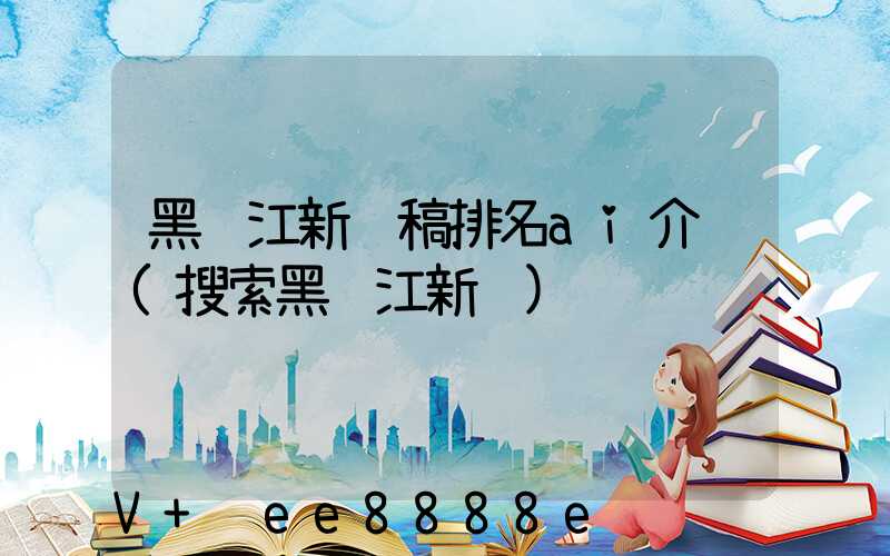 黑龙江新闻稿排名ai介绍(搜索黑龙江新闻)