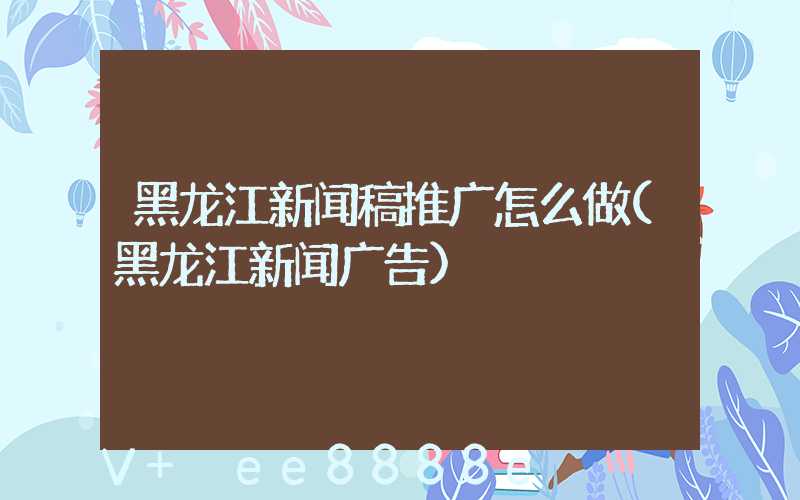 黑龙江新闻稿推广怎么做(黑龙江新闻广告)