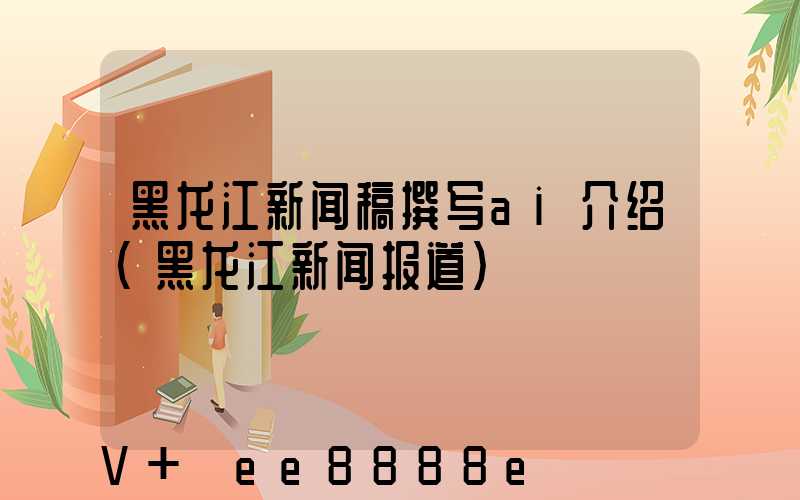 黑龙江新闻稿撰写ai介绍(黑龙江新闻报道)
