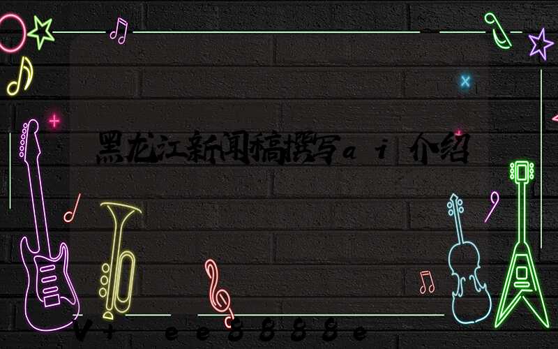 黑龙江新闻稿撰写ai介绍