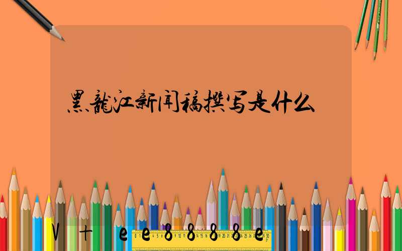 黑龙江新闻稿撰写是什么