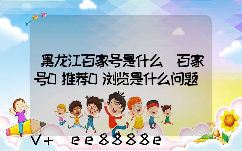黑龙江百家号是什么(百家号0推荐0浏览是什么问题)