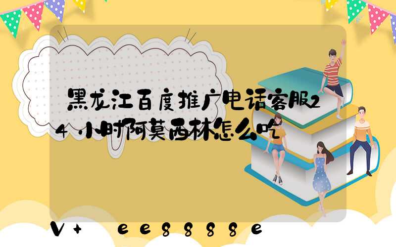 黑龙江百度推广电话客服24小时阿莫西林怎么吃