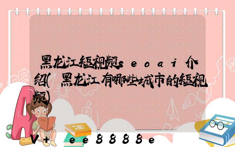 黑龙江短视频seoai介绍(黑龙江有哪些城市的短视频)