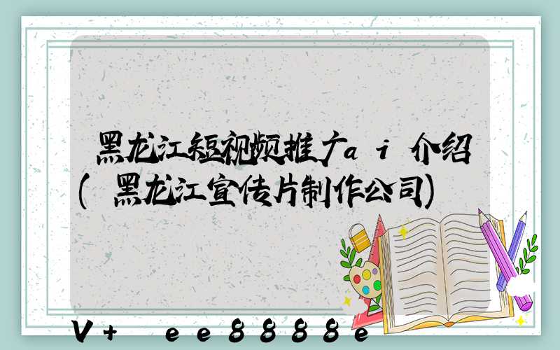 黑龙江短视频推广ai介绍(黑龙江宣传片制作公司)