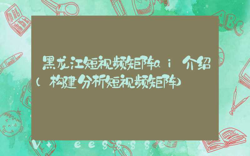 黑龙江短视频矩阵ai介绍(构建分析短视频矩阵)