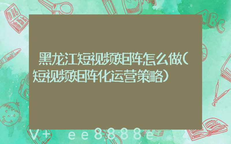 黑龙江短视频矩阵怎么做(短视频矩阵化运营策略)