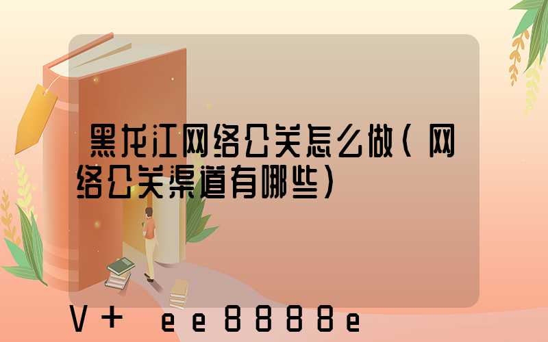 黑龙江网络公关怎么做(网络公关渠道有哪些)