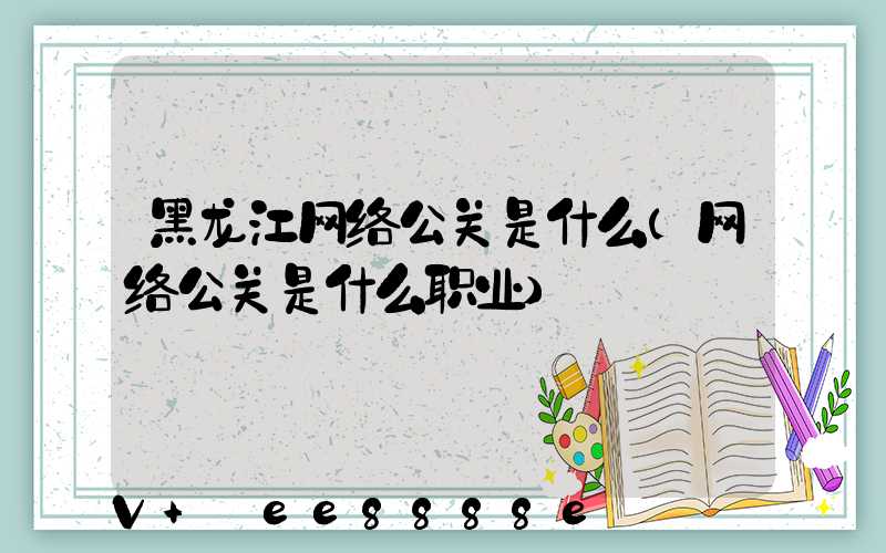 黑龙江网络公关是什么(网络公关是什么职业)