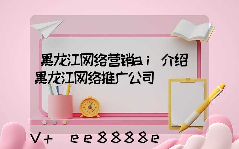 黑龙江网络营销ai介绍(黑龙江网络推广公司)