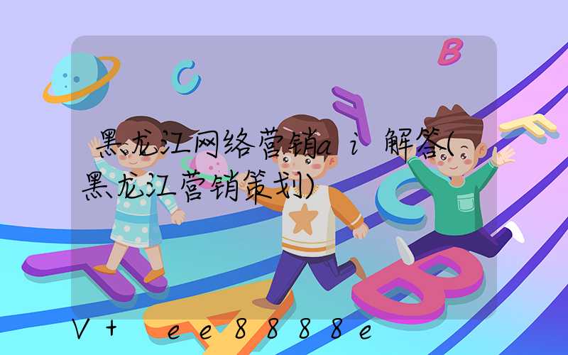 黑龙江网络营销ai解答(黑龙江营销策划)