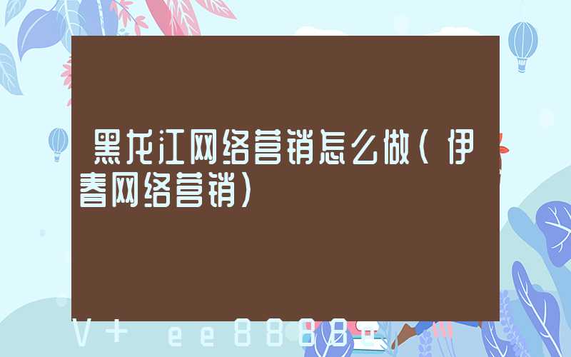 黑龙江网络营销怎么做(伊春网络营销)