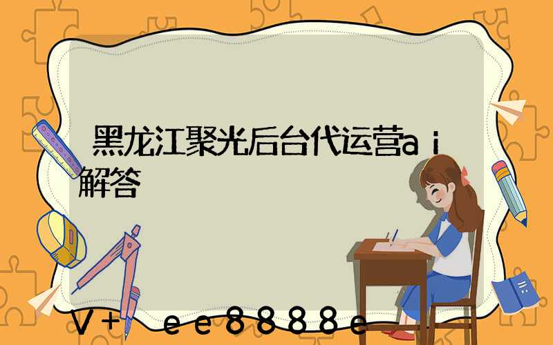 黑龙江聚光后台代运营ai解答