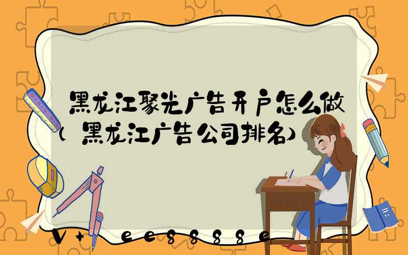 黑龙江聚光广告开户怎么做(黑龙江广告公司排名)