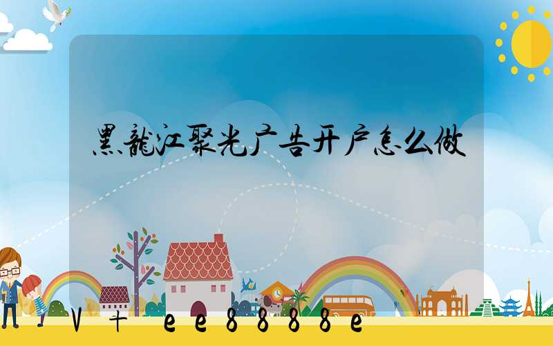 黑龙江聚光广告开户怎么做