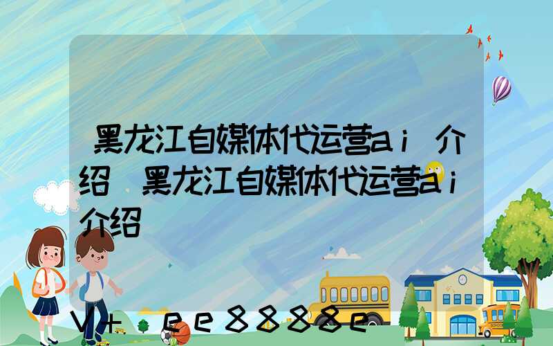 黑龙江自媒体代运营ai介绍(黑龙江自媒体代运营ai介绍)