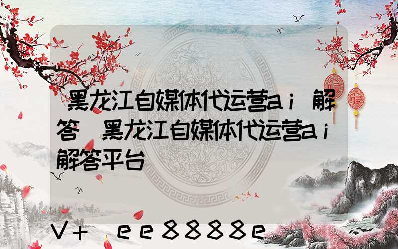 黑龙江自媒体代运营ai解答(黑龙江自媒体代运营ai解答平台)