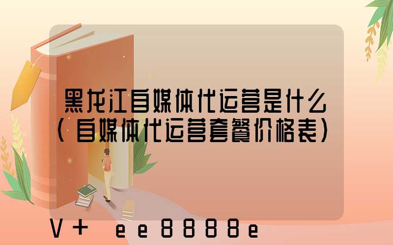 黑龙江自媒体代运营是什么(自媒体代运营套餐价格表)