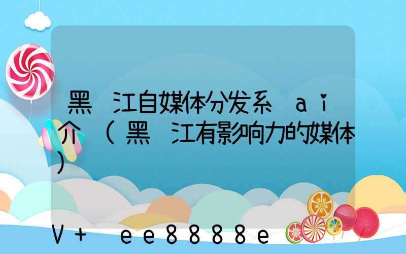 黑龙江自媒体分发系统ai介绍(黑龙江有影响力的媒体)
