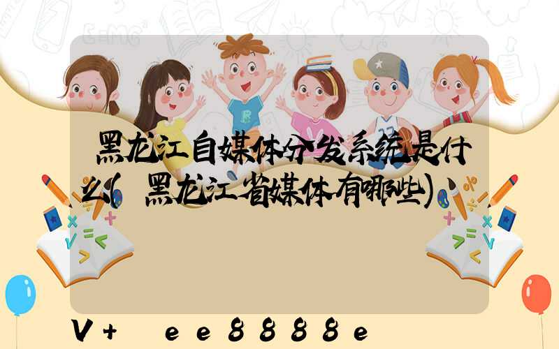黑龙江自媒体分发系统是什么(黑龙江省媒体有哪些)
