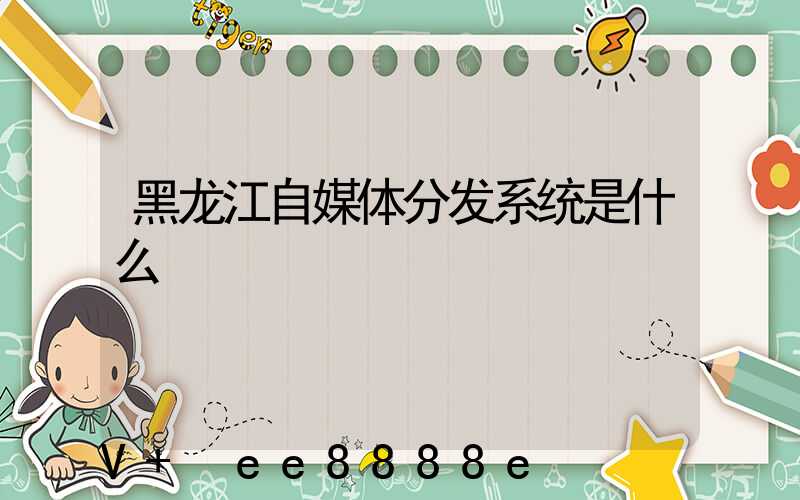 黑龙江自媒体分发系统是什么