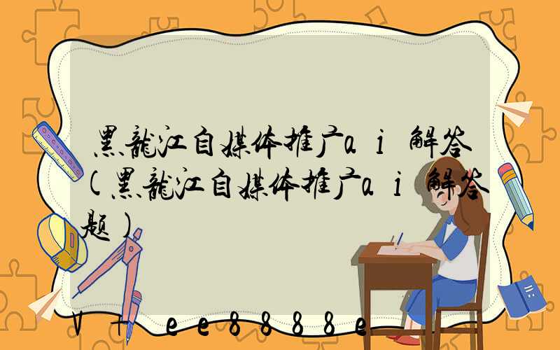 黑龙江自媒体推广ai解答(黑龙江自媒体推广ai解答题)