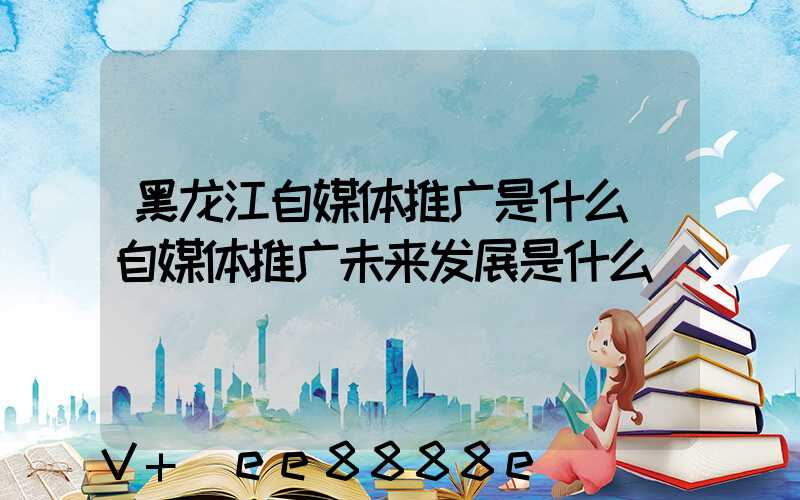 黑龙江自媒体推广是什么(自媒体推广未来发展是什么)