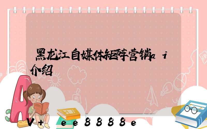 黑龙江自媒体矩阵营销ai介绍