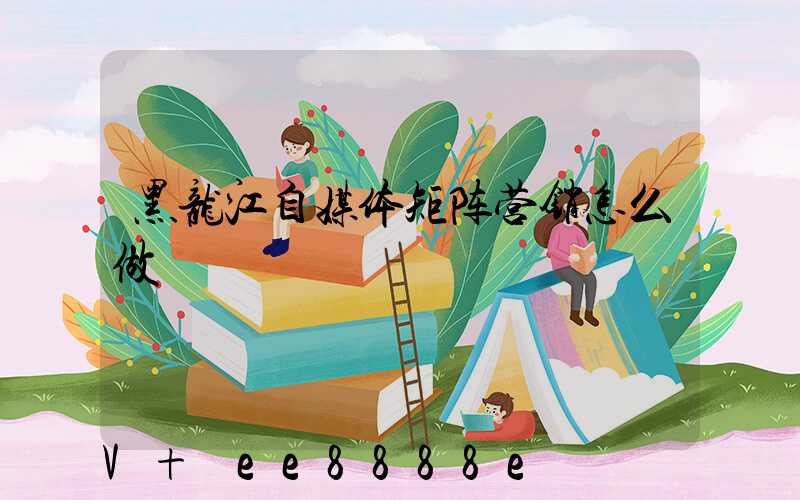 黑龙江自媒体矩阵营销怎么做