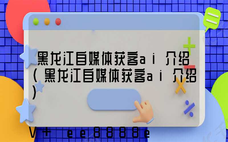 黑龙江自媒体获客ai介绍(黑龙江自媒体获客ai介绍)