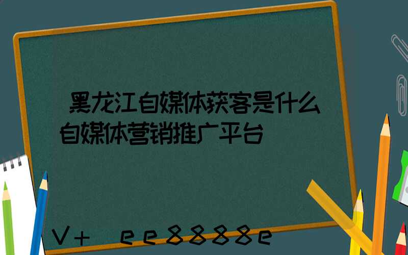 黑龙江自媒体获客是什么(自媒体营销推广平台)