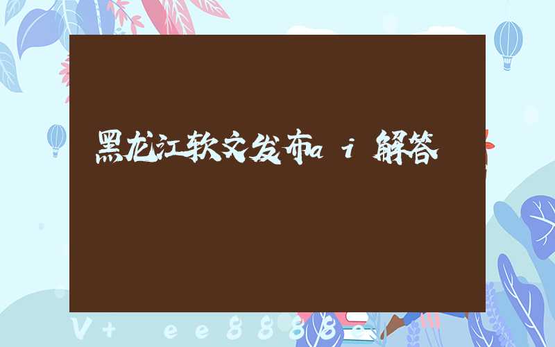 黑龙江软文发布ai解答