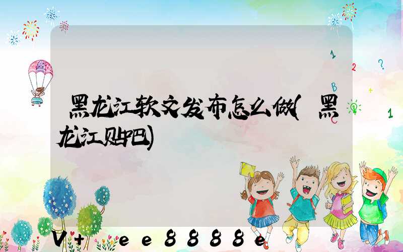 黑龙江软文发布怎么做(黑龙江贴吧)