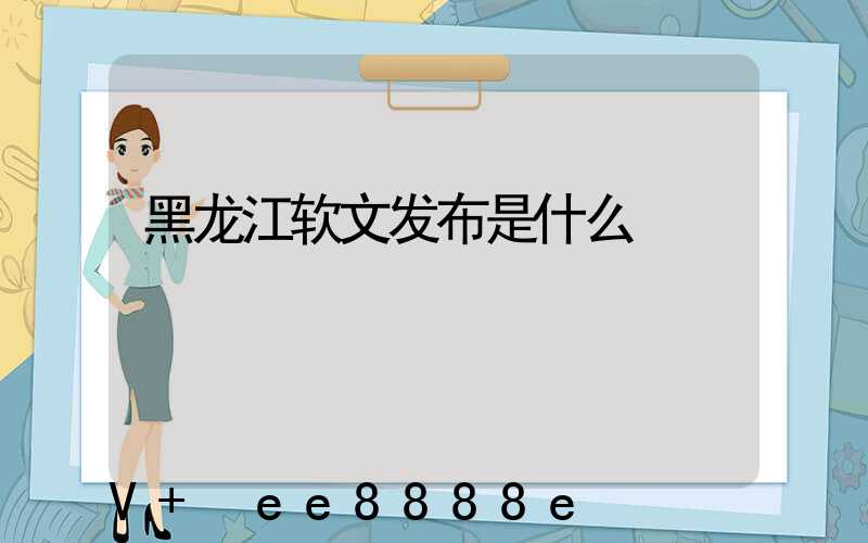 黑龙江软文发布是什么