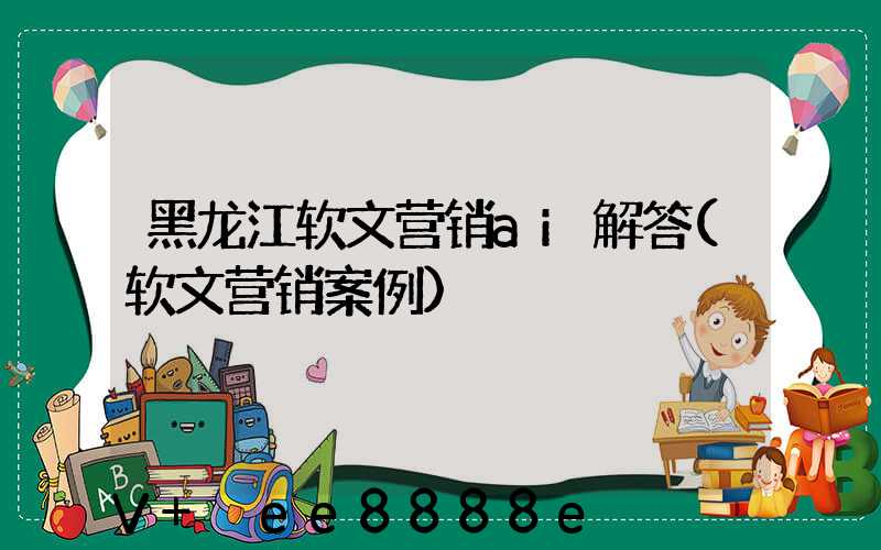 黑龙江软文营销ai解答(软文营销案例)