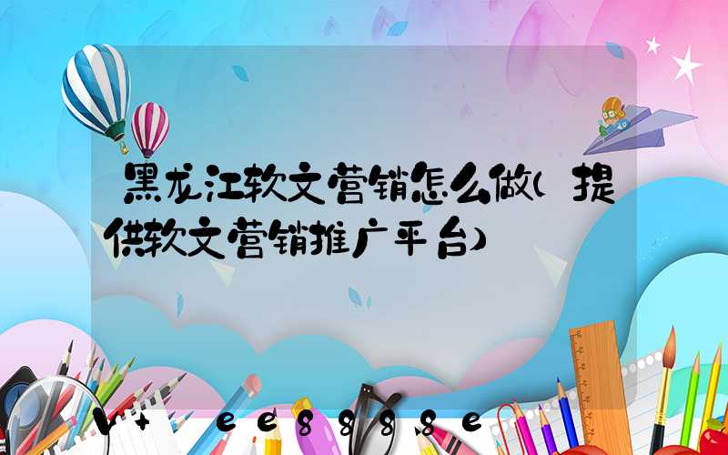 黑龙江软文营销怎么做(提供软文营销推广平台)